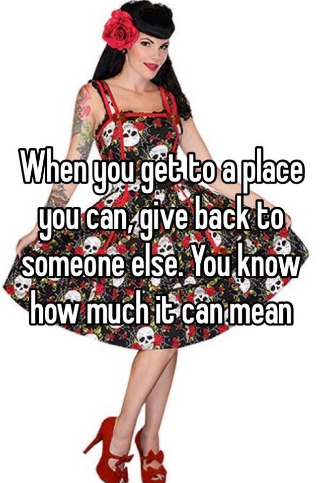 when-you-get-to-a-place-you-can-give-back-to-someone-else-you-know