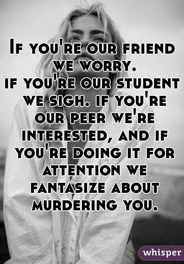 If you're our friend we worry.
if you're our student we sigh. if you're our peer we're interested, and if you're doing it for attention we fantasize about murdering you.