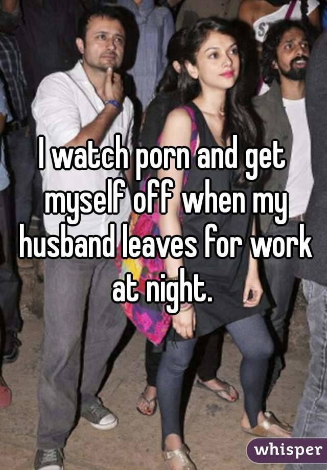 I watch porn and get myself off when my husband leaves for work at night. 
