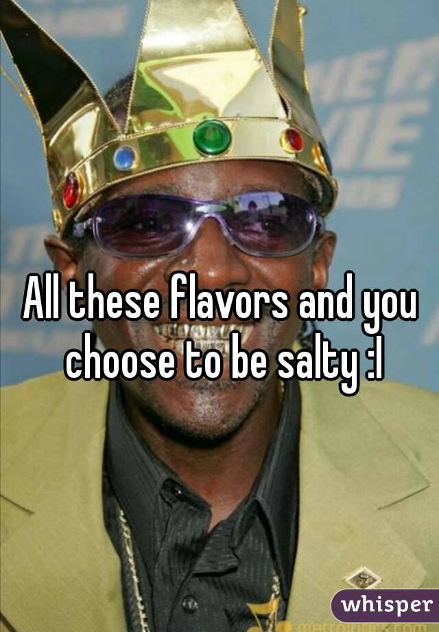 All these flavors and you choose to be salty :I