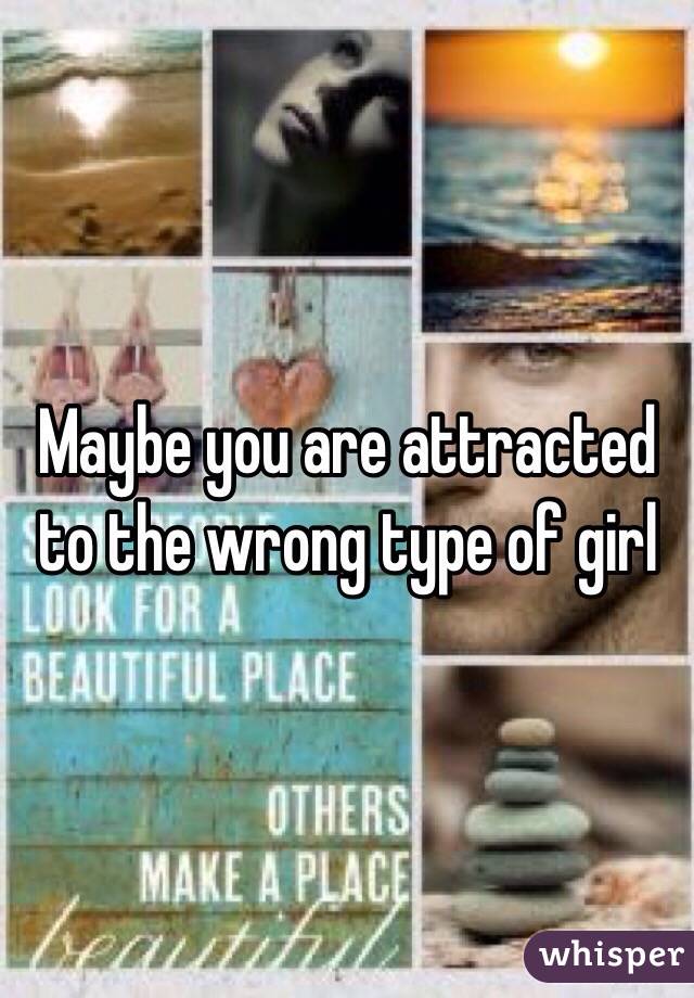 Maybe you are attracted to the wrong type of girl