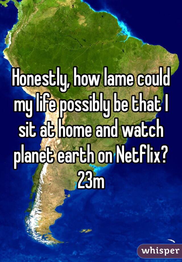 Honestly, how lame could my life possibly be that I sit at home and watch planet earth on Netflix?
23m