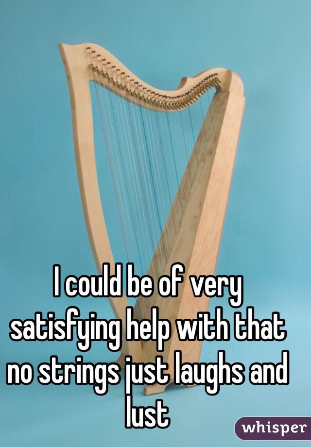 I could be of very satisfying help with that no strings just laughs and lust