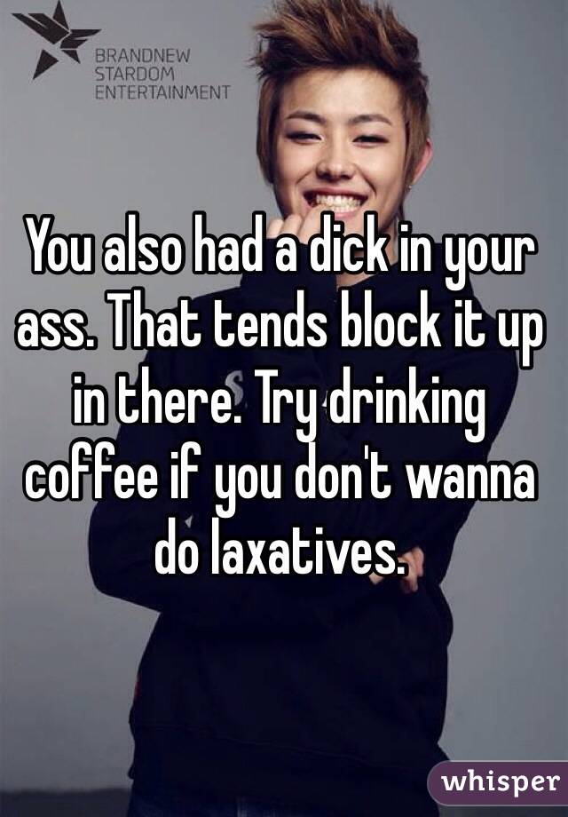 You also had a dick in your ass. That tends block it up in there. Try drinking coffee if you don't wanna do laxatives. 