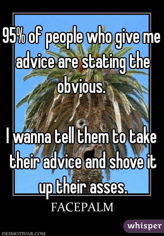 95% of people who give me advice are stating the obvious. 

I wanna tell them to take their advice and shove it up their asses.
