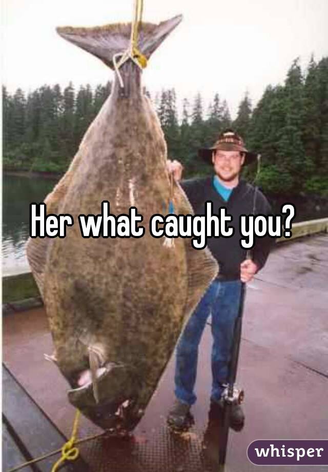 Her what caught you?