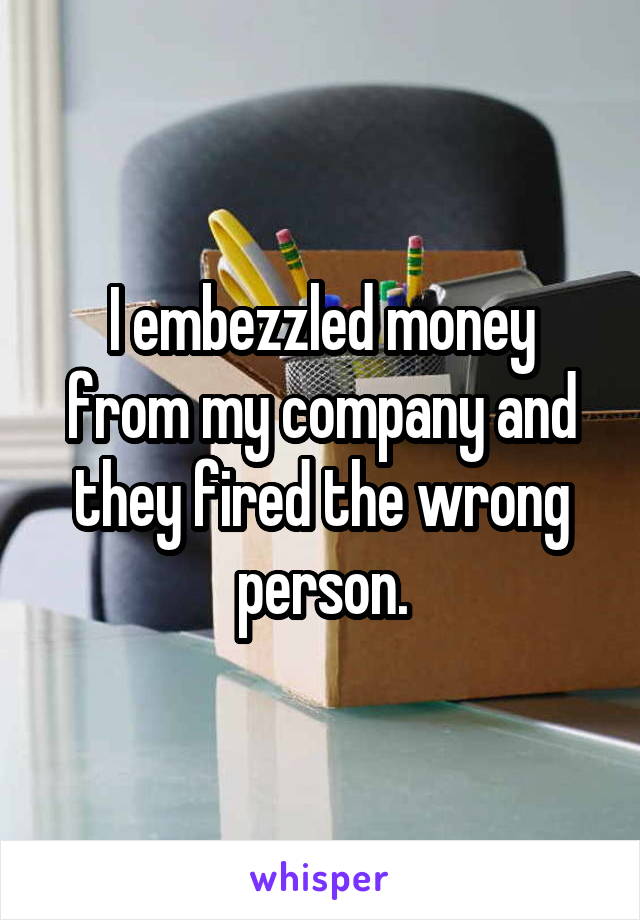 I embezzled money from my company and they fired the wrong person.