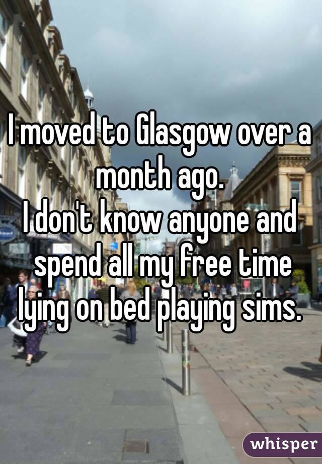 I moved to Glasgow over a month ago. 
I don't know anyone and spend all my free time lying on bed playing sims. 