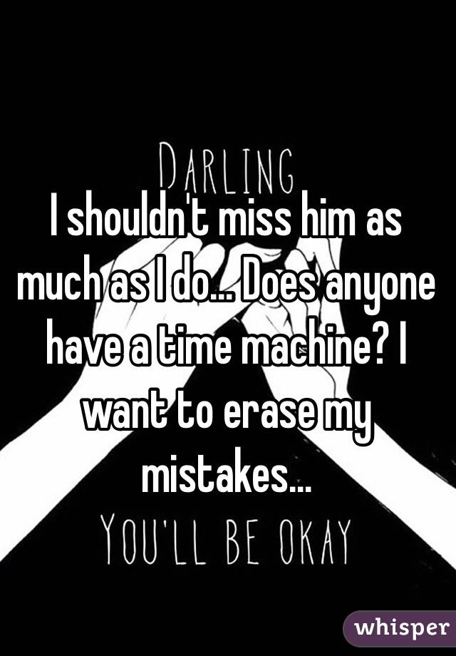 I shouldn't miss him as much as I do... Does anyone have a time machine? I want to erase my mistakes...