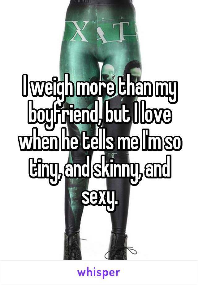 I weigh more than my boyfriend, but I love when he tells me I'm so tiny, and skinny, and sexy.