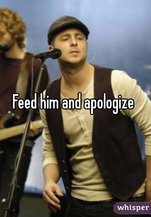 Feed him and apologize 