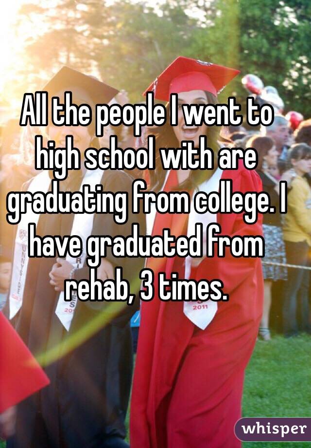 All the people I went to high school with are graduating from college. I have graduated from rehab, 3 times.