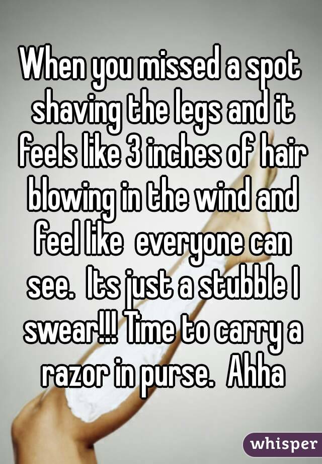 When you missed a spot shaving the legs and it feels like 3 inches of hair blowing in the wind and feel like  everyone can see.  Its just a stubble I swear!!! Time to carry a razor in purse.  Ahha