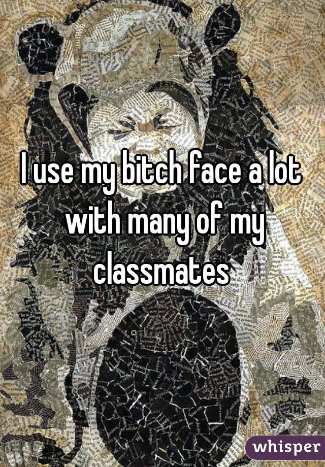 I use my bitch face a lot with many of my classmates 