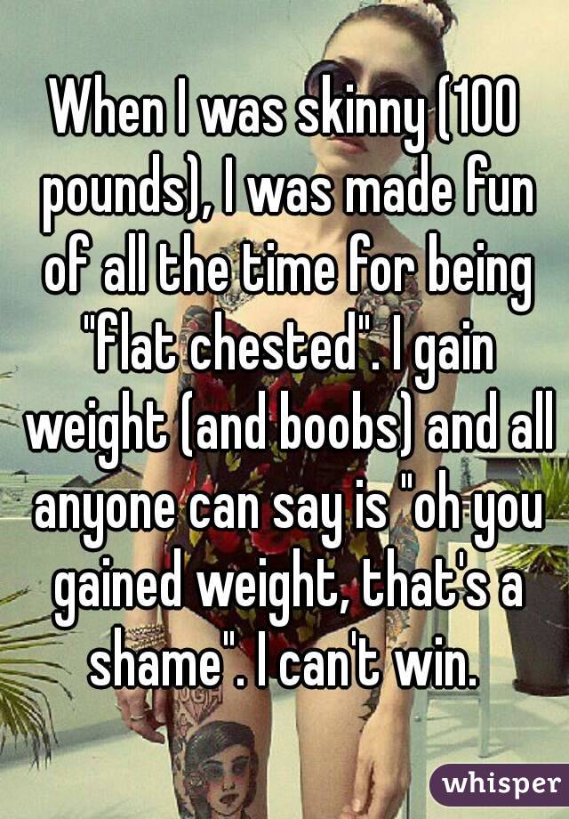 When I was skinny (100 pounds), I was made fun of all the time for being "flat chested". I gain weight (and boobs) and all anyone can say is "oh you gained weight, that's a shame". I can't win. 