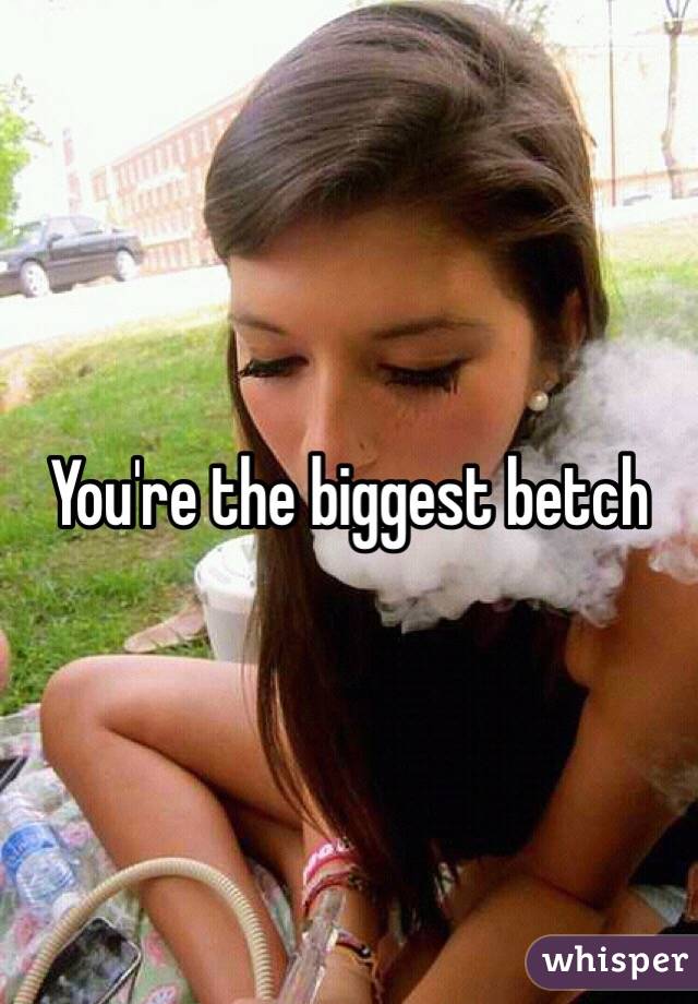 You're the biggest betch 