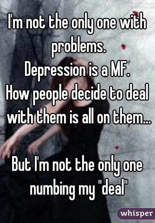 I'm not the only one with problems.
Depression is a MF.
How people decide to deal with them is all on them...

But I'm not the only one numbing my "deal"