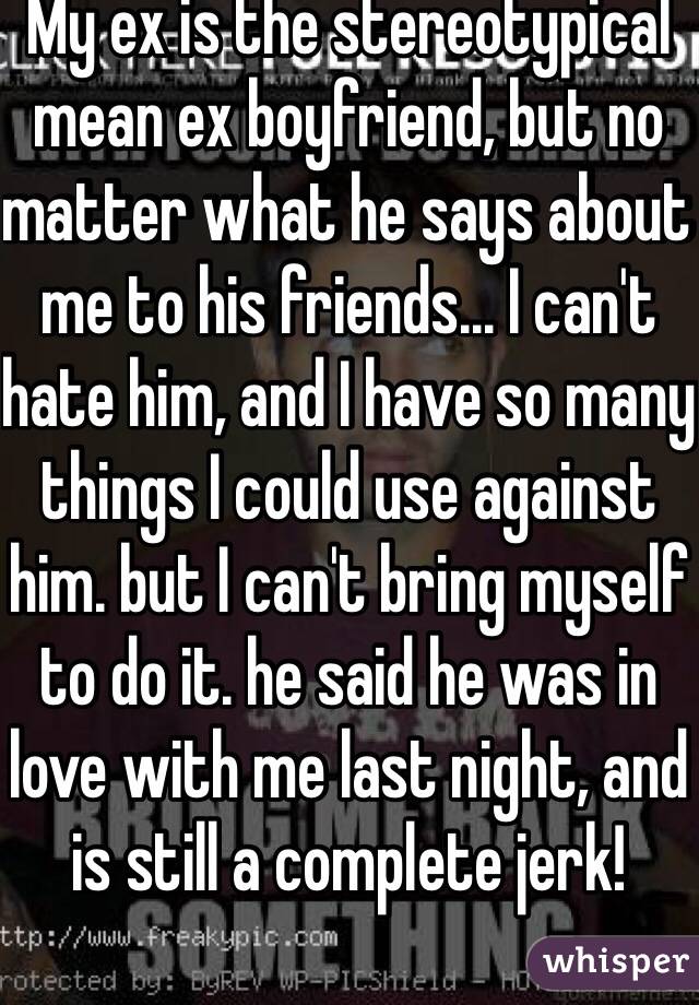 My ex is the stereotypical mean ex boyfriend, but no matter what he says about me to his friends... I can't hate him, and I have so many things I could use against him. but I can't bring myself to do it. he said he was in love with me last night, and is still a complete jerk!