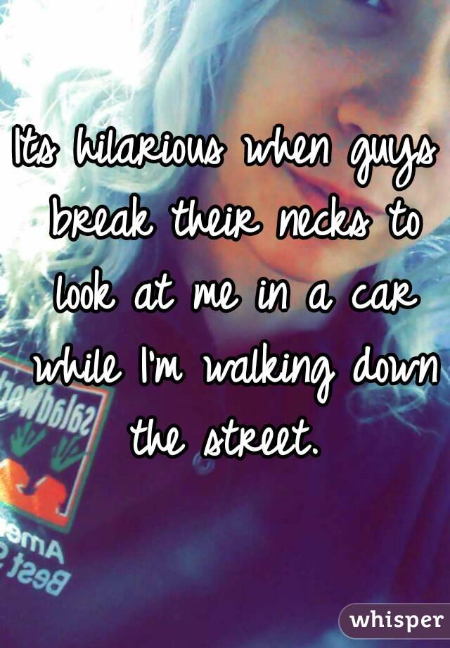 Its hilarious when guys break their necks to look at me in a car while I'm walking down the street. 