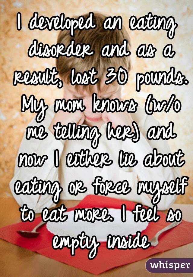 I developed an eating disorder and as a result, lost 30 pounds. My mom knows (w/o me telling her) and now I either lie about eating or force myself to eat more. I feel so empty inside