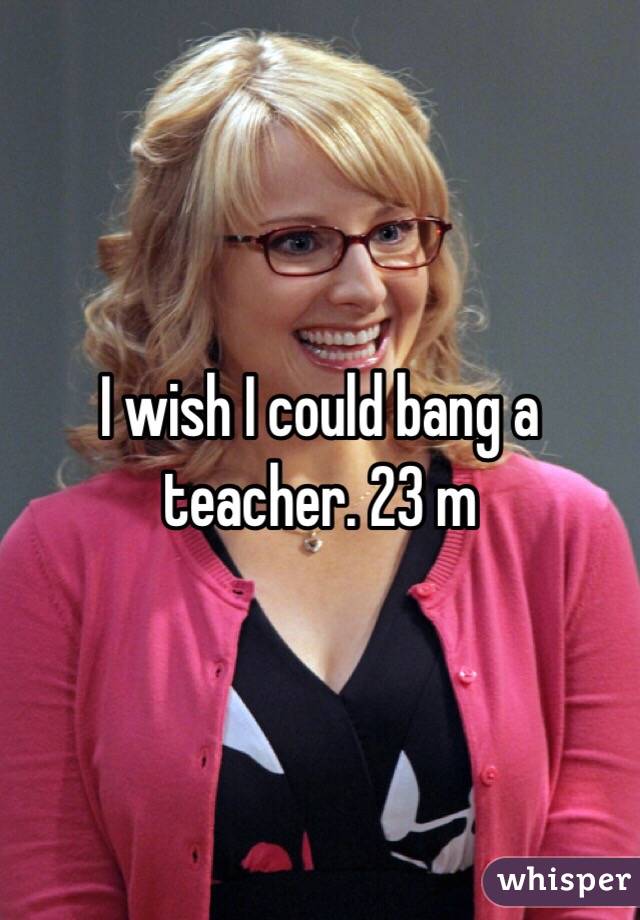 I wish I could bang a teacher. 23 m 
