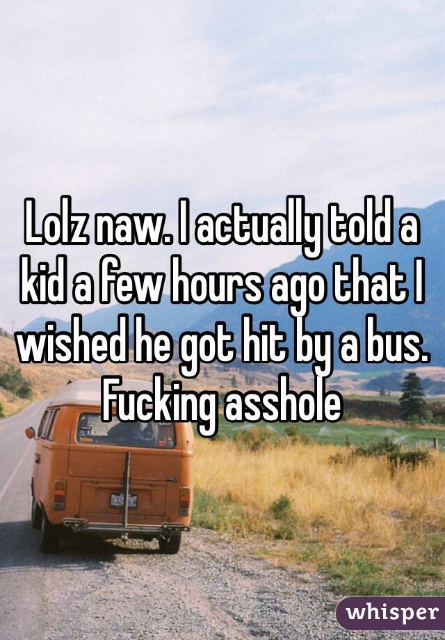 Lolz naw. I actually told a kid a few hours ago that I wished he got hit by a bus. Fucking asshole