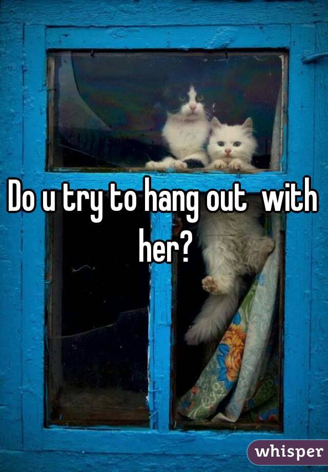 Do u try to hang out  with her?