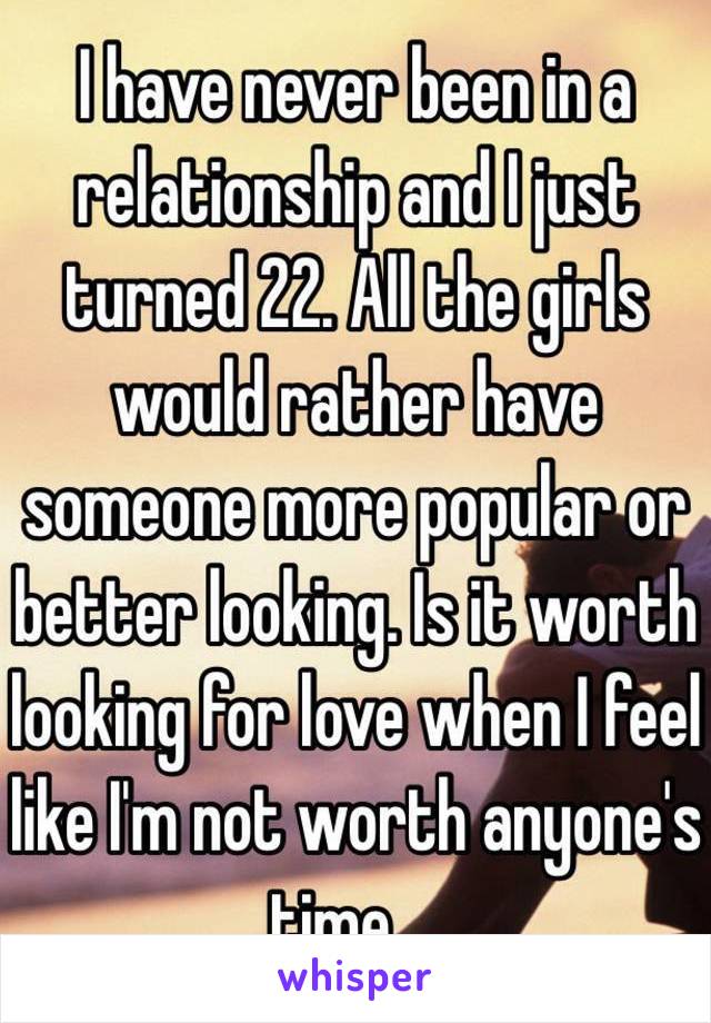 I have never been in a relationship and I just turned 22. All the girls would rather have someone more popular or better looking. Is it worth looking for love when I feel like I'm not worth anyone's time....