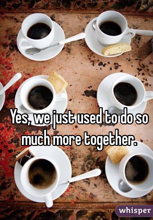 Yes, we just used to do so much more together.