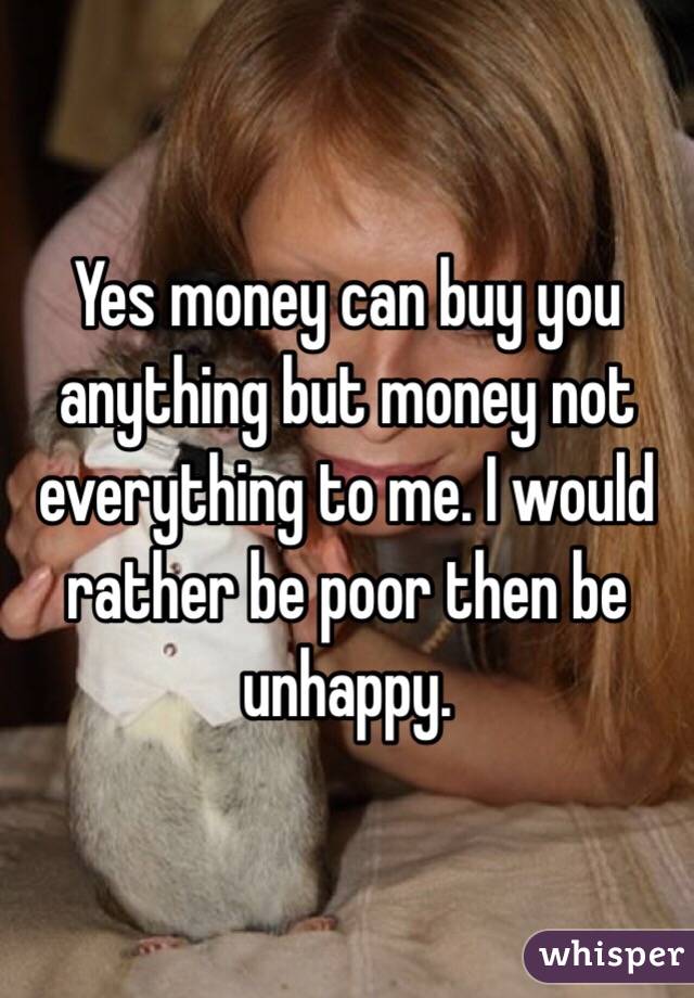 Yes money can buy you anything but money not everything to me. I would rather be poor then be unhappy.