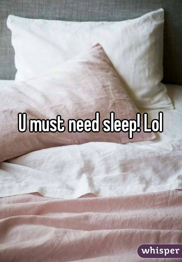 U must need sleep! Lol