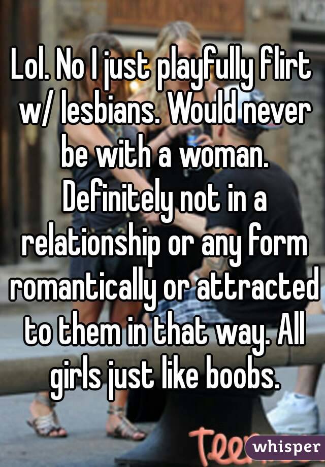Lol. No I just playfully flirt w/ lesbians. Would never be with a woman. Definitely not in a relationship or any form romantically or attracted to them in that way. All girls just like boobs.