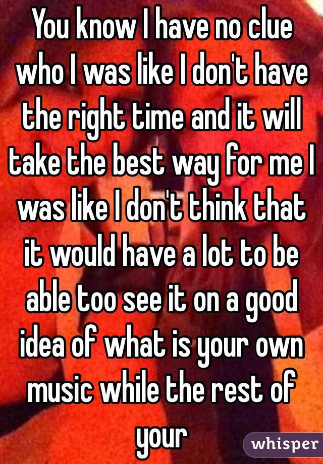You know I have no clue who I was like I don't have the right time and it will take the best way for me I was like I don't think that it would have a lot to be able too see it on a good idea of what is your own music while the rest of your   