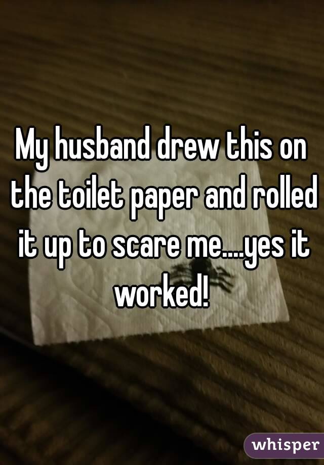 My husband drew this on the toilet paper and rolled it up to scare me....yes it worked! 