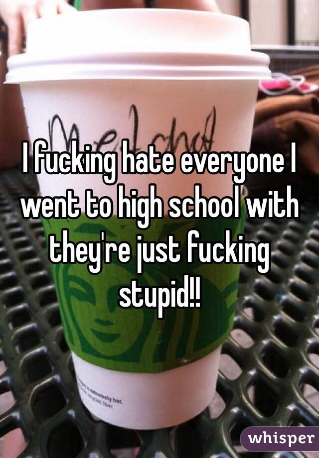 I fucking hate everyone I went to high school with they're just fucking stupid!! 