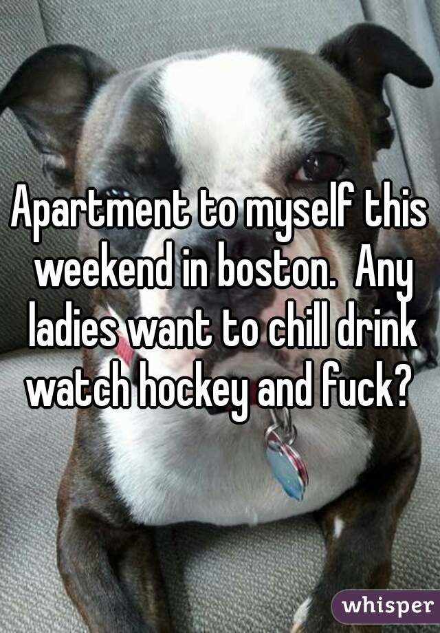 Apartment to myself this weekend in boston.  Any ladies want to chill drink watch hockey and fuck? 