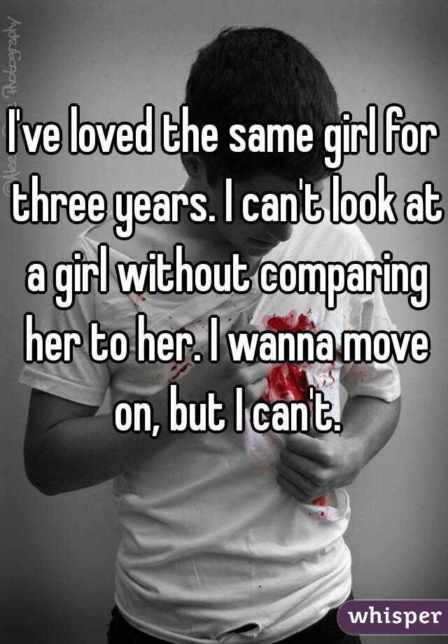 I've loved the same girl for three years. I can't look at a girl without comparing her to her. I wanna move on, but I can't.