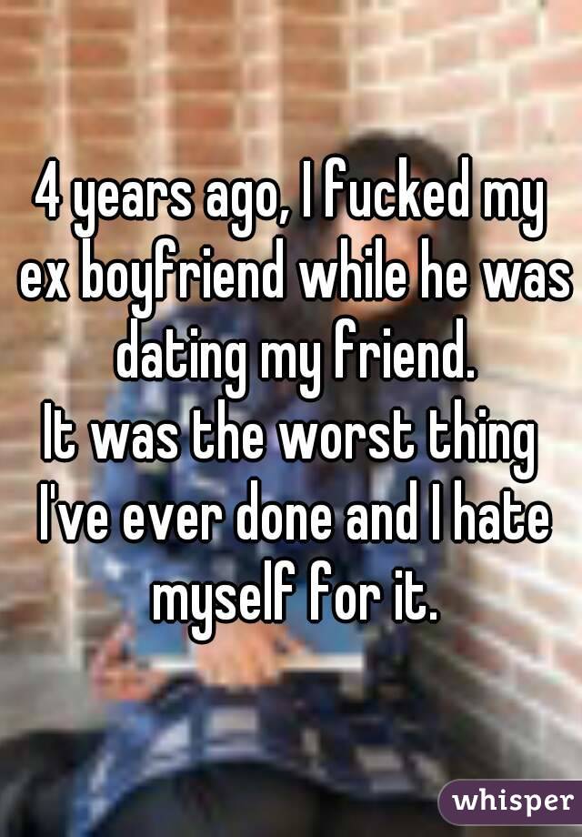 4 years ago, I fucked my ex boyfriend while he was dating my friend.
It was the worst thing I've ever done and I hate myself for it.