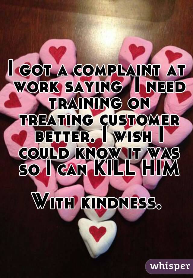 I got a complaint at work saying  I need training on treating customer better. I wish I could know it was so I can KILL HIM

With kindness.