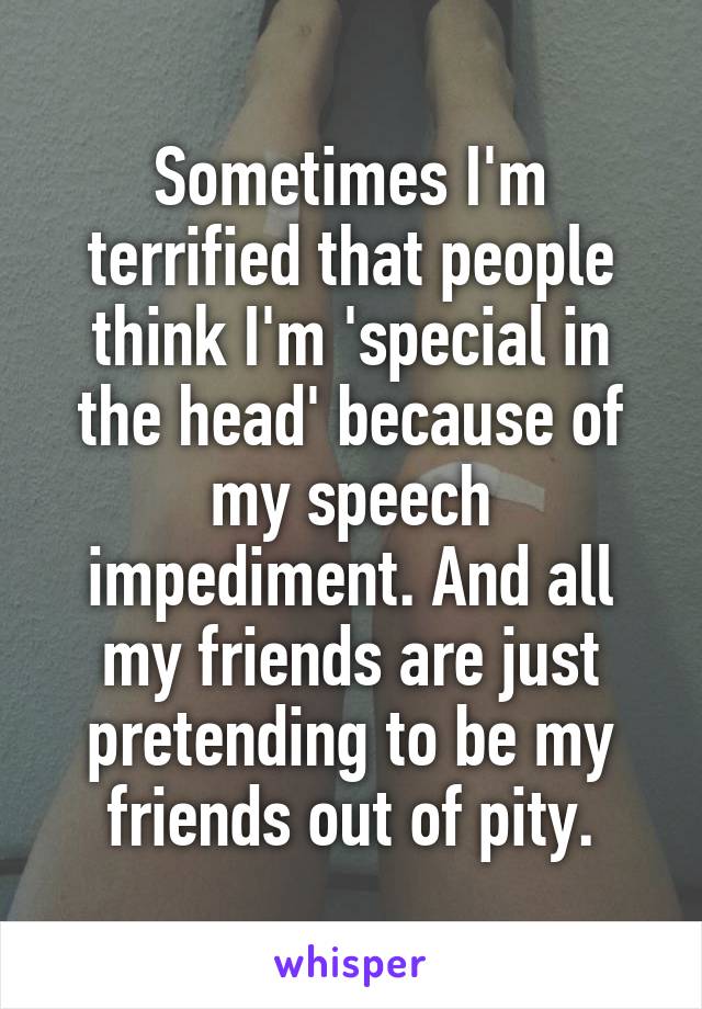 Sometimes I'm terrified that people think I'm 'special in the head' because of my speech impediment. And all my friends are just pretending to be my friends out of pity.