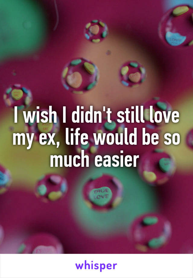 I wish I didn't still love my ex, life would be so much easier 