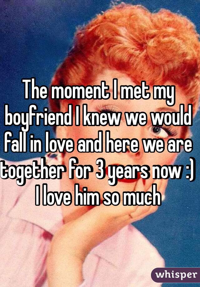 The moment I met my boyfriend I knew we would fall in love and here we are together for 3 years now :) I love him so much