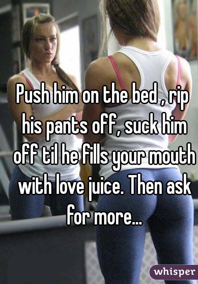 Push him on the bed , rip his pants off, suck him off til he fills your mouth with love juice. Then ask for more...