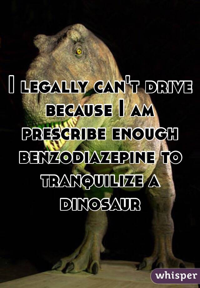 I legally can't drive because I am prescribe enough benzodiazepine to tranquilize a dinosaur 