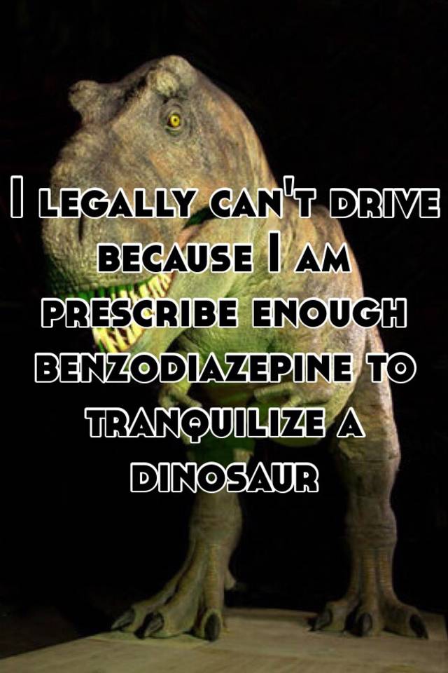 I legally can't drive because I am prescribe enough benzodiazepine to tranquilize a dinosaur 