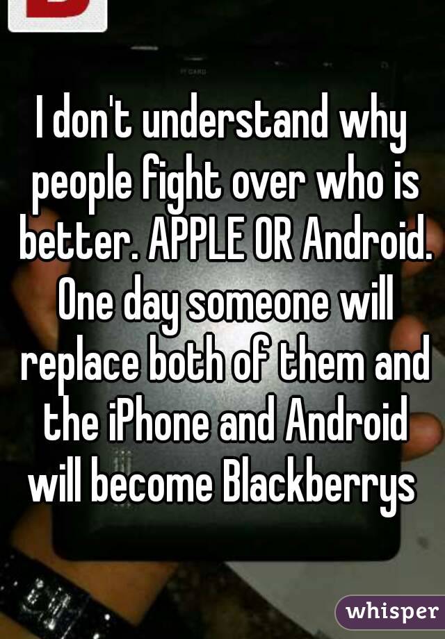 I don't understand why people fight over who is better. APPLE OR Android. One day someone will replace both of them and the iPhone and Android will become Blackberrys 