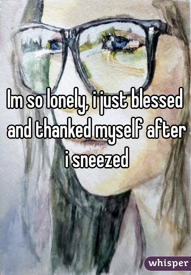 Im so lonely, i just blessed and thanked myself after i sneezed