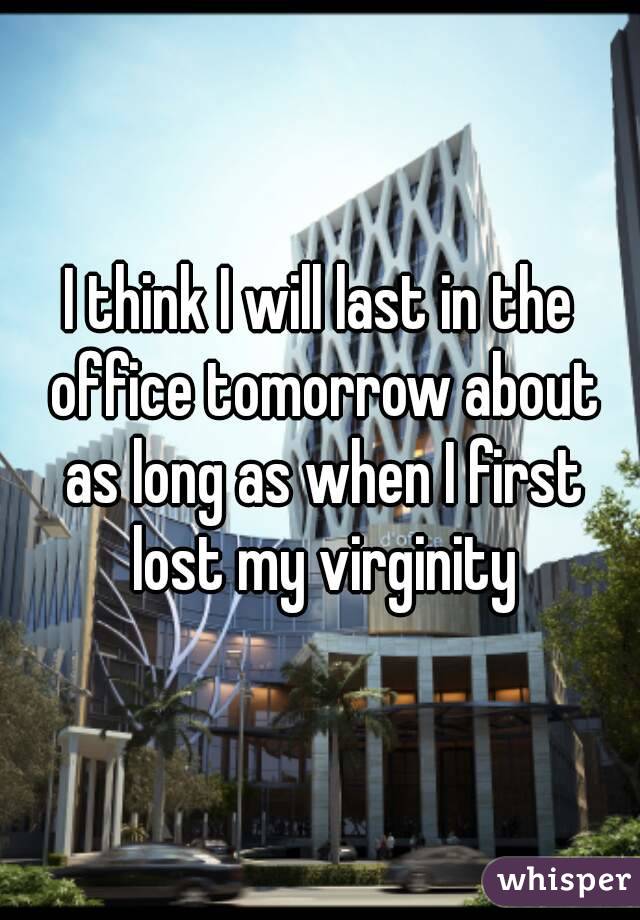 I think I will last in the office tomorrow about as long as when I first lost my virginity
