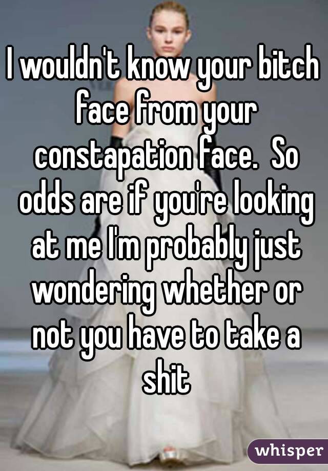 I wouldn't know your bitch face from your constapation face.  So odds are if you're looking at me I'm probably just wondering whether or not you have to take a shit