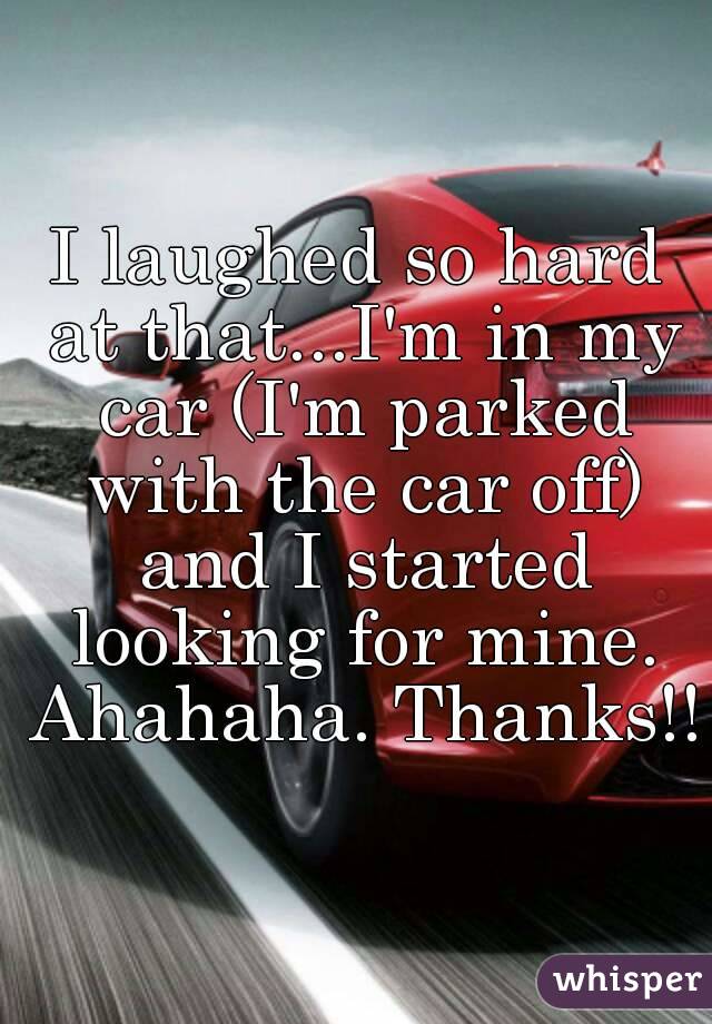 I laughed so hard at that...I'm in my car (I'm parked with the car off) and I started looking for mine. Ahahaha. Thanks!!